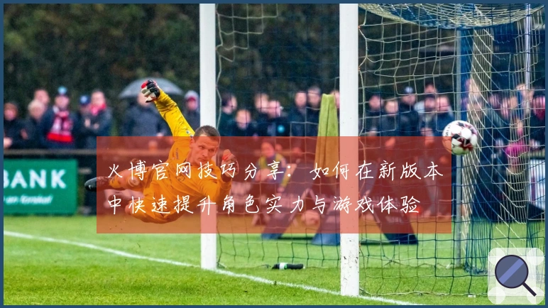 火博官网技巧分享：如何在新版本中快速提升角色实力与游戏体验