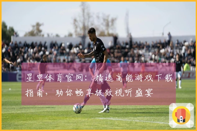 星空体育官网：精选高能游戏下载指南，助你畅享极致视听盛宴