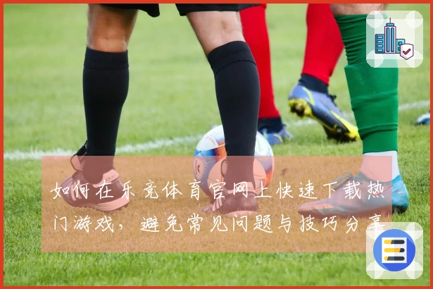 如何在乐竞体育官网上快速下载热门游戏，避免常见问题与技巧分享