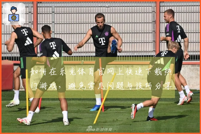 如何在乐竞体育官网上快速下载热门游戏，避免常见问题与技巧分享