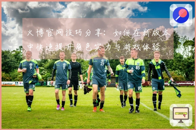 火博官网技巧分享：如何在新版本中快速提升角色实力与游戏体验