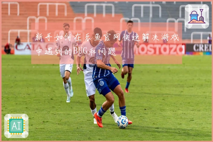 新手如何在乐鱼官网快速解决游戏中遇到的BUG和问题