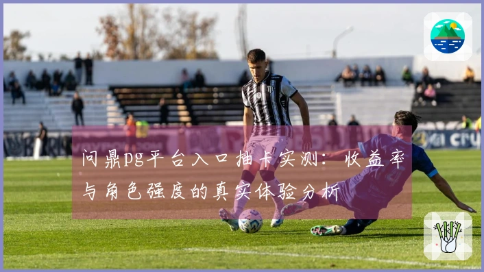问鼎pg平台入口抽卡实测：收益率与角色强度的真实体验分析