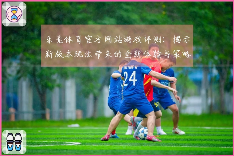乐竞体育官方网站游戏评测：揭示新版本玩法带来的全新体验与策略变革